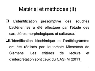 Matériel et méthodes (II) L’identification présomptive des souches bactériennes a été effectuée par l’étude des caractères morphologiques et culturaux. L’identification biochimique et l’antibiogramme ont été réalisés par l’automate Microscan de Siemens. Les critères de lecture et d’interprétation sont ceux du CASFM (2011). 