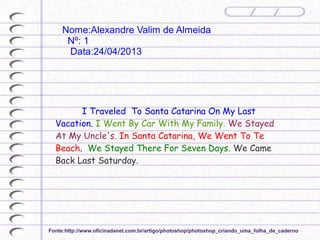 I Traveled To Santa Catarina On My Last
Vacation. I Went By Car With My Family. We Stayed
At My Uncle's. In Santa Catarina, We Went To Te
Beach. We Stayed There For Seven Days. We Came
Back Last Saturday.
Nome:Alexandre Valim de Almeida
Nº: 1
Data:24/04/2013
Fonte:http://www.oficinadanet.com.br/artigo/photoshop/photoshop_criando_uma_folha_de_caderno
 