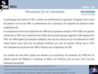 2011                                                                                                                       Poster 82
                                       Discussion (2) et Conclusion                                                                 Microbiologie
                                                                                                                                    Microbiology

Le génotypage des isolats du VHC a montré une prédominance du génotype 1b quelque soit le statut
des patients vis-à-vis du VHB. La prédominance de ce génotype à été rapportée par plusieurs études
maghrébines [4]
La comparaison du niveau de réplication du VHB chez les patients coinfectés VHC/VHB et les patients
infectés par le VHC seul a montré des taux faible chez le premier groupe suggérant l’effet suppressif du
VHC sur VHB rapporté par plusieurs études[8], alors que les valeurs du taux de réplication du VHC
étaient élevées aussi bien chez les patients coinfectés que chez les patients infectés par le VHC
seul, indiquant que la présence du VHB n’influence pas la réplication du VHC.


Les résultats de cette étude s’ajoute aux données sur la prévalence des marqueurs du VHB chez les
patients atteints de l’Hépatite C chronique au Maroc où l’infection avec ces deux virus n’est pas
totalement documentée.
6-Hillaire S. Infection occulte par le virus de l’hépatite B. Hépato-Gastro 2006;13(N2):87-90.

7-Raimondo G, Pollicino T,Cacciola I, Squadrito G, et al .Occult hepatitis B virus infection. J Hepatol 2007;46:160-70.

8-Liaw YF: Concurrent hepatitis B and C virus infection: Is hepatitis C virus stronger? J Gastroenterol Hepatol 2001, 16:597-598.
 