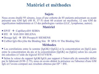 Matériel et méthodes   Sujets Nous avons étudié 95 sérums, issus d’une cohorte de 85 patients présentant ou ayant présenté une GM IgG (48 H, 37 F) dont 60 avaient un myélome, 12 une GM de signification indéterminée et 13 des pathologies variées (LLC, lymphome, autres).  Matériel   EP/IT     CapillarysII ® SEBIA IFE     SAS III® HELENA Dosage IgG     BN Prospec® SIEMENS Coffret IgG-Hevylite the Binding Site     SPA+® The Binding Site Méthodes Les corrélations entre la somme [IgG  ]+[IgG  ] et la concentration en [IgG] puis entre la concentration du pic et la concentration [IgG  ] ou [IgG  ] selon les cas,ont été calculées à l’aide du logiciel STATVIEW. Selon la valeur du rapport IgG  /IgG   par rapport à l'intervalle de normalité défini par le fabricant (0.98–2.75), nous en avons déduit la présence ou l'absence d'une GM IgG et l’avons comparé aux résultats obtenus par EP + IFE. 