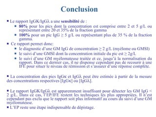 Conclusion Le rapport IgG  /IgG   a une  sensibilité  de : 80%  pour les pics dont la concentration est comprise entre 2 et 5 g/L ou représentant entre 20 et 35% de la fraction gamma 100%  pour un pic IgG  ≥  5 g/L ou représentant plus de 35 % de la fraction gamma.  Ce rapport permet donc: le diagnostic d’une GM IgG de concentration  ≥  2 g/L (myélome ou GMSI) le suivi d’une GMSI dont la concentration initiale du pic est  ≥  2g/L le suivi d’une GM myélomateuse traitée et ce, jusqu’à la normalisation du rapport. Dans ce dernier cas, il ne dispense cependant pas de recourir à une IFE pour situer le niveau de rémission et s’assurer d’une réponse complète.  La concentration des pics IgG   et IgG   peut être estimée à partir de la mesure des concentrations respectives [IgG  ] ou [IgG  ].  Le rapport IgG  /IgG   est apparemment insuffisant pour détecter les GM IgG < 2 g/L. Dans ce cas, l’EP/IFE restent les techniques les plus appropriées. Il n’est cependant pas exclu que le rapport soit plus informatif au cours du suivi d’une GM myélomateuse. L’EP reste une étape indispensable de dépistage . 