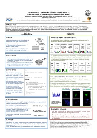 DISCOVERY	
  OF	
  FUNCTIONAL	
  PROTEIN	
  LINEAR	
  MOTIFS	
  
                                                            USING	
  A	
  GREEDY	
  ALGORITHM	
  AND	
  INFORMATION	
  THEORY	
  
                                                      LEANDRO	
  G.	
  RADUSKY§,	
  JULIANA	
  GLAVINA§,	
  MARIA	
  FATIMA	
  LADELFA¶,	
  MARTIN	
  MONTE¶	
  	
  
                                                                                          AND	
  IGNACIO	
  E.	
  SANCHEZ§	
  
                   §PROTEIN	
  PHYSIOLOGY	
  LABORATORY,	
  DEPARTAMENTO	
  DE	
  QUIMICA	
  BIOLOGICA,	
  FACULTAD	
  DE	
  CIENCIAS	
  EXACTAS	
  Y	
  NATURALES-­‐UNIVERSIDAD	
  DE	
  BUENOS	
  AIRES,	
  ARGENTINA	
  ¶MOLECULAR	
  

                            AND	
  CELL	
  BIOLOGY	
  LABORATORY,	
  DEPARTAMENTO	
  DE	
  QUIMICA	
  BIOLOGICA,	
  FACULTAD	
  DE	
  CIENCIAS	
  EXACTAS	
  Y	
  NATURALES-­‐UNIVERSIDAD	
  DE	
  BUENOS	
  AIRES,	
  ARGENTINA	
  .	
  	
  




INTRODUCTION	
  
The molecular basis of many protein-protein interactions reported in the literature is unknown, especially for those observed in high-throughput studies [1]. Many
globular domains bind in a specific manner to short (5-15 residues) sequences embedded within intrinsically disordered regions, the so-called “linear motifs” [1]. It is
likely that recognition of yet unknown linear motifs lies behind many protein-protein complexes of biological interest. We present an algorithm that extracts linear
motifs from protein-protein interaction datasets.	
  


                                          ALGORITHM	
                                                                                                                                             RESULTS	
  
1.	
  DATASET                                                                                                                              VALIDATION:	
  SEARCH	
  FOR	
  KNOWN	
  MOTIFS	
  
                                                                                              Protein
The algorithm takes as input the sequence of all the                                        under study                                    We have tested the ability of our algorithm to identify known functional linear motifs in
protein targets bound by the protein under study.                                                                                          sequence sets taken from the ELM database [6].
                                                                                                      Physically
The hypothesis is that any linear motif mediating                                                     interacts with                       Motif       14-3-3 type 1        Gamma-adaptin            Clathrin box        Mannosylation              CtBP                Dynein
the interaction will be overrepresented in the
sequence of these proteins.                                                                                                                                                  (DE)(DES)xF               L(ILM)x                                    Px(DEN)
                                                                                                          Several                           ELM       R(SFYW)xSxP                                                             WxxW                                    (QR)xTQT
                                                                                                                                                                            x(DE)(LVIMFD)            (ILMF)(DE)                                   L(VAST)
                                                                                                          Protein
The user also determines the length of the putative                                                       targets
                                                                                                                                          Dilimot         RSxSxP                DDxFxxF                  LIxLD                DGxW                DxPxDL                KxTQT
linear motif to be looked for, e.g., ten residues.
                                                                                                                                          Our
                                                                                                                                         method


2.	
  INPUT	
  FILTERS                                                                                                                     Our algorithm captures the known motif in six cases (top), suggesting significant sequence
                                                                                                                                           specificity in positions marked as “x” in the consensus. There is a partial match with the
1.  The presence of homologous proteins in the dataset would                                                                               known consensus in two cases (bottom left) and no match in three cases (bottom right).
    lead to spurious motif overrepresentation. We use the CD-                                                                              The performance is comparable to that of Dilimot [1], a similar software that describes
    HIT algorithm [2] to identify this kind of redundancy and                                                                              motifs as consensus sequences
    remove it from the input.
2.  Most functional linear motifs are located within disordered
                                                                                                                                            Motif            Integrin                TRAF6                  Motif          NR box                  EH1                   HP1
    protein domains [1]. Disordered regions are identified
    using the VSL software [3] and kept for analysis.                                                                                        ELM               RGD                     PxE                   ELM             LxLL          Fx(IV)xx(IL)(ILM)          PxVx(LM)

                                                                                                                                           Dilimot            RxDV                    PQE                  Dilimot        Not found              FxIxNI               KVPxVxL

3.	
  MOTIF	
  SEARCH                                input                                                                                  Our
                                                                                                                                           method
                                                                                                                                                                                                           Our
                                                                                                                                                                                                          method
                                                                                                                                                                                                                          Not found            Not found              Not found
                                                     Matrix M: sequences to be analyzed
Our software is an adaptation of a                   Integer L: motif length
method used for motif search in DNA
sequences [4], implemented in Python.                output
                                                                                                                                          CASE	
  STUDY:	
  NUCLEOLAR	
  LOCALIZATION	
  OF	
  MAGE	
  PROTEINS	
  
                                                     Matrix Res: All k-word alingments
It first calculates all possible alignments
of two k-words in the dataset.                       Algorithm                                                                            The MAGE (melanoma-associated antigen) family of proteins are plausible targets for
                                                                                                                                          anticancer therapy [7]. The MAGE-A2 protein localizes to the nucleus, while the MAGE-B2
Next, we offer all possible k-words to  {                                                                                                 protein is observed in both the nucleus and the nucleolus.
each growing alignment and incorporate                    M’ = ObtainAllKWords(M)
the one resulting in the highest score.                   Res = CreateAlignmentsOfTwoKWords (M’)
                                                                                                                                          Our algorithm extracted a putative nucleolar localization motif from a database of nucleolar
                                                          While (Res) has changed
                                                          {
                                                                                                                                          proteins [8,9]. The motif matches the Lys/Arg-rich N-terminus of MAGE-B2 (red) but not of
We repeat this procedure until                               CurrentKWordss = ObtainAllKWords (M)                                         MAGE-A2. A truncated MAGE-B2 variant that retains the motif localizes to the nucleolus.
incorporation of new k-words does not                        For all alignments A in Res                                                                                                                                                            Truncated MAGE-B2-GFP
increase the score of any alignment.                         {                                                                                                                     GFP-MAGE-A2                       GFP-MAGE-B2
                                                                AddBestKword (A, CurrentKwords)
Last, we sort the alignments by their                        }
                                                          }
scores. The sorted list is the output of                  SortByScore (Res)
the search.                                               Print Res
                                                     }




4.	
  MOTIF	
  SCORING
                                                                                                                                             Transfected U2Os cells.
We use the information content [5] of each alignment to quantify the overrepresentation of                                                   Green: GFP tag, blue: DAPI.
the motif contained in each sequence alignment.                                                                                              Magnification 100x.

The uncertainty at a position of the alignment is:                               H(l) = -Σ f(aa,l) log2 f(aa,l) (bits)

The information content at a position is the decrease in
uncertainty between a random sequence and the                                                                                              CONCLUDING	
  REMARKS	
  
observed sequences, with a correction e(n) for the                               Rsequence(l) = log220 +
sampling of a finite number of sequences:                                        Σ f(aa,l) log2 f(aa,l)-e(n) (bits)                        •  We have implemented an algorithm for the discovery of novel protein
                                                                                                                                              functional motifs within sets of unaligned sequences.
The information content of an alignment is the sum over
all positions:                                                                    Rsequence = Rsequence(l) (bits)                          •  The algorithm shows good performance in the recovery of known motifs.
                                                                                                                                           •  We propose a putative motif responsible for localization of MAGE proteins
                                                                                                                                              in the nucleolus.
5.	
  OUTPUT	
  
                                                                                                                                         REFERENCES	
  
                                                                                                                                         [1] Neduva V et al. Systematic discovery of new recognition peptides mediating protein interaction networks. PLoS Biology 2005, 3:e405.
We measure the similarity between two motifs as the Pearson correlation coefficient R                                                    [2] Huang Y et al. CD-HIT Suite: a web server for clustering and comparing biological sequences. Bioinformatics 2010, 26:680-682.
                                                                                                                                         [3] Obradovic Z et al. Exploiting heterogeneous sequence properties improves prediction of protein disorder. Proteins 2005, 61:S176-182.
between the corresponding amino acid frequencies. The group alignments above the                                                         [4] Stormo GD, Hartzell GW 3rd. Identifying protein-binding sites from unaligned DNA fragments. Proc Natl Acad Sci U S A. 1989, 86:1183-1187.
                                                                                                                                         [5] Schneider TD, Stephens RM. Sequence logos: a new way to display consensus sequences. Nucleic Acids Res. 1990 Oct 25;18(20):6097-100.
desired value of R.                                                                                                                      [6] Gould CM et al. ELM: the status of the 2010 eukaryotic linear motif resource. Nucleic Acids Res. 2010 Jan;38(Database issue):D167-80.
Finally, we use sequence logos [4] to picture the motifs in the highest scoring alignments.                                              [7] Simpson AJ et al. Cancer/testis antigens, gametogenesis and cancer. Nat Rev Cancer, 2005, 5: 615-625
                                                                                                                                         [8] Emmot E, Hiscox JA Nucleolar targeting: the hub of the matter. EMBO Rel 2009 10(3):231-8.
                                                                                                                                         [9] Scott MS et al. Characterization and prediction of protein nucleolar localization sequences. Nucleic Acids Res. 2010 Nov 1;38(21):7388-99.
 