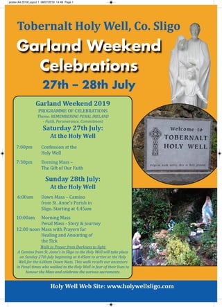 Holy Well Web Site: www.holywellsligo.com
27th – 28th July
Garland Weekend
Celebrations
Tobernalt Holy Well, Co. Sligo
Garland Weekend 2019
Programme of Celebrations
Theme: RemembeRing Penal iReland
- Faith, Perseverance, Commitment
Saturday 27th July:
At the Holy Well
7:00pm Confession at the
Holy Well
7:30pm evening mass –
the gift of our faith
Sunday 28th July:
At the Holy Well
6:00am Dawn mass – Camino
from st. anne’s Parish in
sligo. starting at 4.45am
10:00am morning mass
Penal mass - story & Journey
12:00 noon mass with Prayers for
Healing and anointing of
the sick
Walk in Prayer from darkness to light
a Camino from St. anne’s in Sligo to the Holy Well will take place
on Sunday 27th July beginning at 4.45am to arrive at the Holy
Well for the 6.00am dawn mass. This walk recalls our ancestors
in Penal times who walked to the Holy Well in fear of their lives to
honour the mass and celebrate the various sacraments.
poster A4 2019:Layout 1 08/07/2019 14:48 Page 1
 