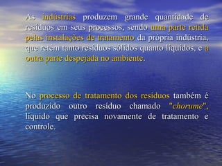 AsAs indústriasindústrias produzem grande quantidade deproduzem grande quantidade de
resíduos em seus processos, sendoresíduos em seus processos, sendo uma parte retidauma parte retida
pelas instalações de tratamentopelas instalações de tratamento da própria indústria,da própria indústria,
que retêm tanto resíduos sólidos quanto líquidos, eque retêm tanto resíduos sólidos quanto líquidos, e aa
outra parte despejada no ambienteoutra parte despejada no ambiente..
NoNo processo de tratamento dos resíduosprocesso de tratamento dos resíduos também étambém é
produzido outro resíduo chamadoproduzido outro resíduo chamado ""chorumechorume",",
líquido que precisa novamente de tratamento elíquido que precisa novamente de tratamento e
controle.controle.
 