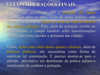 5.1 CONSIDERAÇÕES FINAIS5.1 CONSIDERAÇÕES FINAIS
Portanto, percebe-se que aPortanto, percebe-se que a poluição das águaspoluição das águas
disponíveis para os seres vivos do nosso planeta, estádisponíveis para os seres vivos do nosso planeta, está
direta e indiretamentedireta e indiretamente ligada ao modo de vida da maiorialigada ao modo de vida da maioria
dos centros urbanosdos centros urbanos. Pois, além da poluição restrita ao. Pois, além da poluição restrita ao
meio urbano, o campo também sofre transformaçõesmeio urbano, o campo também sofre transformações
significantes para atender a demanda das cidades.significantes para atender a demanda das cidades.
Então,Então, ações tanto individuais quanto coletivasações tanto individuais quanto coletivas, além de, além de
políticas públicaspolíticas públicas, são necessárias como forma de, são necessárias como forma de
amenizar tal constatação. É preciso atentar-se para oamenizar tal constatação. É preciso atentar-se para o
método preventivo em detrimento da prática paliativamétodo preventivo em detrimento da prática paliativa
insuficiente de combate à poluição.insuficiente de combate à poluição.
 
