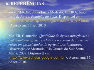 • ZAMPIERON, Sônia Lúcia Modesto; VIEIRA, João
Luís de Abreu. Poluição da água. Disponível em
<http://educar.sc.usp.br/biologia/textos/m_a_txt5.html>
. Acesso em: 17 set. 2010.
• MAIER, Clamarion. Qualidade de águas superficiais e
tratamento de águas residuárias por meio de zonas de
raízes em propriedades de agricultores familiares.
Dissertação de Mestrado. Rio Grande do Sul: Santa
Maria, 2007. Disponível em
<<http://www.scholar.google.com.brhttp://www.scholar.google.com.br>.>. Acesso em: 17
de set. 2010.
6. REFERÊNCIAS
 
