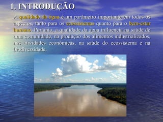 AA qualidade da águaqualidade da água é um parâmetro importante em todos osé um parâmetro importante em todos os
aspectos, tanto para osaspectos, tanto para os ecossistemasecossistemas quanto para oquanto para o bem-estarbem-estar
humanohumano. Portanto, a qualidade da água influencia na saúde de. Portanto, a qualidade da água influencia na saúde de
uma comunidade, na produção dos alimentos industrializados,uma comunidade, na produção dos alimentos industrializados,
nas atividades econômicas, na saúde do ecossistema e nanas atividades econômicas, na saúde do ecossistema e na
biodiversidade.biodiversidade.
1. INTRODUÇÃO1. INTRODUÇÃO
foto
 