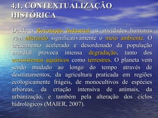 4.1. CONTEXTUALIZAÇÃO4.1. CONTEXTUALIZAÇÃO
HISTÓRICAHISTÓRICA
Desde aDesde a Revolução IndustrialRevolução Industrial as atividades humanasas atividades humanas
vêmvêm alterandoalterando significativamente osignificativamente o meio ambientemeio ambiente. O. O
crescimento acelerado e desordenado da populaçãocrescimento acelerado e desordenado da população
mundial provoca intensamundial provoca intensa degradaçãodegradação, tanto dos, tanto dos
ecossistemas aquáticosecossistemas aquáticos comocomo terrestresterrestres. O planeta vem. O planeta vem
sendo mudado ao longo do tempo através desendo mudado ao longo do tempo através de
desmatamentos, da agricultura praticada em regiõesdesmatamentos, da agricultura praticada em regiões
ecologicamente frágeis, de monocultivos de espéciesecologicamente frágeis, de monocultivos de espécies
arbóreas, da criação intensiva de animais, daarbóreas, da criação intensiva de animais, da
urbanização, e também pela alteração dos ciclosurbanização, e também pela alteração dos ciclos
hidrológicos (MAIER, 2007).hidrológicos (MAIER, 2007).
 