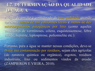 4.2. DETERMINAÇÃO DA QUALIDADE4.2. DETERMINAÇÃO DA QUALIDADE
DA ÁGUADA ÁGUA
A água de um rio é considerada deA água de um rio é considerada de boa qualidadeboa qualidade quandoquando
apresentaapresenta menos de mil coliformes fecaismenos de mil coliformes fecais ee menos de dezmenos de dez
microorganismos patogênicos por litromicroorganismos patogênicos por litro (como aqueles(como aqueles
causadores de verminoses, cólera, esquistossomose, febrecausadores de verminoses, cólera, esquistossomose, febre
tifóide, hepatite, leptospirose, poliomielite etc.).tifóide, hepatite, leptospirose, poliomielite etc.).
Portanto, para a água se manter nessas condições, deve-sePortanto, para a água se manter nessas condições, deve-se
evitar sua contaminação por resíduosevitar sua contaminação por resíduos, sejam eles agrícolas, sejam eles agrícolas
(de natureza química ou orgânica), esgotos, resíduos(de natureza química ou orgânica), esgotos, resíduos
industriais, lixo ou sedimentos vindos da erosãoindustriais, lixo ou sedimentos vindos da erosão
(ZAMPIERON E VIEIRA, 2010).(ZAMPIERON E VIEIRA, 2010).
 