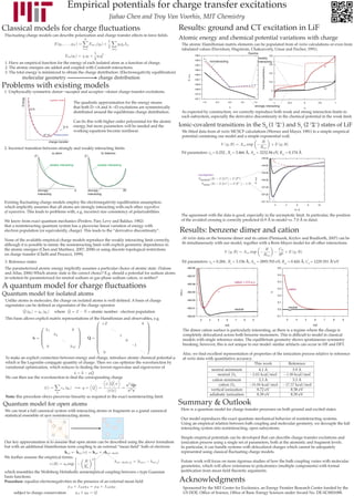 Empirical potentials for charge transfer excitations
                                                                                        Jiahao Chen and Troy Van Voorhis, MIT Chemistry
Classical models for charge fluctuations                                                                                 Results: ground and CT excitation in LiF
 Fluctuating-charge models can describe polarization and charge transfer effects in force fields.
                                                                                                                         Atomic energy and chemical potential variations with charge
                                                                                                                          The atomic Hamiltonian matrix elements can be populated from ab initio calculations or even from
                                                                                                                          tabulated values (Davidson, Hagstrom, Chakravorty, Umar and Fischer, 1991).
                                                                                                                                                                       fluorine
                                                                                                                                                                                  weakly
                                                                                                                                           noninteracting                         interacting
 1. Have an empirical function for the energy of each isolated atom as a function of charge.
 2. The atomic energies are added and coupled with Coulomb interactions.                                                                                                                                        F
 3. The total energy is minimized to obtain the charge distribution. (Electronegativity equilibration)
           molecular geometry                                                   charge distribution
Problems with existing models                                                                                                                                                                                   Li
1. Unphysically symmetric donor→acceptor and acceptor→donor charge transfer excitations.
          Energy




                                       quadratic model
                                                              The quadratic approximation for the energy means
                                                              that both D→A and A→D excitations are symmetrically                                                           strongly interacting
                   DA
                   -   +

                                                              distributed around the equilibrium charge distribution.     As expected by construction, we correctly reproduce both weak and strong interaction limits in
                                                                                                                          each subsystem, especially the derivative discontinuity in the chemical potential in the weak limit.
                                                              Can fix this with higher order polynomial for the atomic
                                                     D+A-     energy, but more parameters will be needed and the         Ionic-covalent transitions in the S0 (1 1Σ+) and S1 (2 1Σ+) states of LiF
                                                              working equations become nonlinear.                         We fitted data from ab initio MCSCF calculations (Werner and Mayer, 1981) to a simple empirical
                               D A          physical system
                                                                                                                          potential containing our model and a simple exponential wall.
                                 δ+   δ-



                                      charge transfer

2. Incorrect transition between strongly and weakly interacting limits
                                           a) atom                                b) diatomic                             Fit parameters: s0 = 0.252 , Rs = 3.466 Å, Aex = 3232.94 eV, Rex = 0.174 Å
                       E                                            E


                                      weakly interacting                        weakly interacting


                                                                                                                                    asymptotes




                           strongly                           q         strongly                     ∆q
                           interacting                                  interacting

Existing fluctuating-charge models employ the electronegativity equilibration assumption,
which implicitly assumes that all atoms are strongly interacting with each other regardless
of separation. This leads to problems with, e.g. incorrect size consistency of polarizabilities.
                                                                                                                          The agreement with the data is good, especially in the asymptotic limit. In particular, the position
We know from exact quantum mechanics (Perdew, Parr, Levy and Balduz, 1982)                                                of the avoided crossing is correctly predicted (6.9 Å in model vs. 7.0 Å in data).
that a noninteracting quantum system has a piecewise linear variation of energy with
electron population (or equivalently, charge). This leads to the “derivative discontinuity”.                             Results: benzene dimer and cation
None of the available empirical charge models reproduce the weakly interacting limit correctly,                           Ab initio data on the benzene dimer and its cation (Pieniazek, Krylov and Bradforth, 2007) can be
although it is possible to mimic the noninteracting limit with explicit geometric dependence in                           fit simultaneously with our model, together with a Born-Mayer model for all other interactions.
the atomic energies (Chen and Martínez, 2007; 2008) or using discrete topological restrictions
on charge transfer (Chelli and Procacci, 1999).
3. Reference states                                                                                                       Fit parameters: s0 = 0.284 , Rs = 3.156 Å, Aex = 2895.703 eV, Rex = 0.426 Å, C6 = 1229.351 Å6.eV
The parameterized atomic energy implicitly assumes a particular choice of atomic state. (Valone
and Atlas, 2006) Which atomic state is the correct choice? E.g. should a potential for sodium atoms
in solution be parameterized for neutral sodium or gas-phase sodium cation, or neither?

A quantum model for charge fluctuations
                                                                                                                                                            cation + 0.3 a.u.

                                                                                                                                                                                                   cation
Quantum model for isolated atoms
 Unlike atoms in molecules, the charge on isolated atoms is well-defined. A basis of charge
 eigenstates can be defined as eigenstates of the charge operator                                                                                                                                  neutral
                                                                                                                                                            neutral
                                            where                       = atomic number - electron population
 This basis allows explicit matrix representations of the Hamiltonian and observables, e.g.

                                                                                                                          The dimer cation surface is particularly interesting, as there is a regime where the charge is
                                                                                                                          completely delocalized across both benzene monomers. This is difficult to model in classical
                                                                                                                          models with single reference states. The equilibrium geometry shows spontaneous symmetry
                                                                                                                          breaking; however, this is not unique to our model: similar artifacts can occur in HF and DFT.

                                                                                                                          Also, we find excellent representation of properties of the ionization process relative to reference
 To make an explicit connection between energy and charge, introduce atomic chemical potential μ                          ab initio data with quantitative accuracy.
 which is the Legendre-conjugate quantity of charge. Then we can optimize the wavefunction by
 variational optimization, which reduces to finding the lowest eigenvalue and eigenvector of

 We can then use the wavefunction to find the corresponding charge



 Note: this procedure obeys piecewise linearity as required in the exact noninteracting limit.

Quantum model for open atoms                                                                                             Summary & Outlook
 We can treat a full canonical system with interacting atoms or fragments as a grand canonical                            Here is a quantum model for charge transfer processes on both ground and excited states.
 statistical ensemble of open noninteracting atoms.
                                                                                                                          Our model reproduces the exact quantum mechanical behavior of noninteracting systems.
                                                                                                                          Using an empirical relation between bath coupling and molecular geometry, we decouple the full
                                                                                                                          interacting system into noninteracting, open subsystems.

                                                                                                                          Simple empirical potentials can be developed that can describe charge transfer excitations and
Our key approximation is to assume that open atoms can be described using the above formalism                             ionization process using a single set of parameters, both at the atomistic and fragment levels.
but with an additional Hamiltonian term coupling to an external “mean field” bath of electrons                            In particular, it can handle systems with delocalized charges which cannot be adequately
                                                                                                                          represented using classical fluctuating charge models.
We further assume the empirical forms:
                                                                                                                          Future work will focus on more rigorous studies of how the bath coupling varies with molecular
                                                                                                                          geometries, which will allow extensions to polyatomics (multiple components) with formal
which resembles the Wolfsberg-Helmholtz semiempirical coupling between s-type Gaussian                                    justification from mean field theoretic arguments.
basis functions.
Procedure: equalize electronegativities in the presence of an external mean field                                        Acknowledgments
                                                                                                                           Sponsored by the MIT Center for Excitonics, an Energy Frontier Research Center funded by the
      subject to charge conservation                                                                                       US DOE, Office of Science, Office of Basic Energy Sciences under Award No. DE-SC0001088.
 