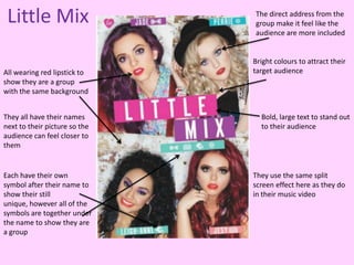 Little Mix                    The direct address from the
                               group make it feel like the
                               audience are more included


                               Bright colours to attract their
All wearing red lipstick to    target audience
show they are a group
with the same background


They all have their names        Bold, large text to stand out
next to their picture so the     to their audience
audience can feel closer to
them


Each have their own            They use the same split
symbol after their name to     screen effect here as they do
show their still               in their music video
unique, however all of the
symbols are together under
the name to show they are
a group
 