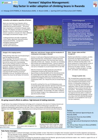Farmers’ Adaptive Management: 
                          Key factor in wider adoption of climbing beans in Rwanda 
 J.C. Rubyogo (CIAT/PABRA), D. Mukankubana (ISAR),  A. Musoni (ISAR),  L. Sperling (CIAT) and R.Buruchara (CIAT‐PABRA) 




      Innovative and adaptive capacities of farmers                                                                                       Context background 
      Beans are a key food crop in Rwanda  with an                                                                        •      Before  1985, climbing beans were mainly 
      estimated area of  300,000 ha/year about 22% of                                                                            grown by farmers  in the north‐west of 
                                                                                                                                 Rwanda  (less than 10% of farmers in Rwanda) 
      arable land and second to banana .   The annual                                                                            on very fertile soils (volcanic) and in  bimodal 
      bean consumption is estimated at 60 kg per capita                                                                          good rainfall  
      per year. The adoption and wider use of climbing in                                                                 •      The use of organic soil amendments and 
      Rwanda is a result of  several factors including                                                                           chemical fertilizers were quasi inexistent  
      farmers’ capacities to innovate and  adopt  additional                                                              •      Farmers were mainly planting less vigorous 
      technologies and attitudinal changes  such as:                                                                             climbing bean varieties and using    Pennisetum 
                                                                                                                                 Purpereum (elephant grass) or cassava sticks as 
                                                                                                                                 staking materials (see photo on left side) 
      • staking techniques and stake management                                                                           •      For food security reasons and risk aversion , 
      • Use of highly  appreciate Improved varieties                                                                             farmers were mixing  bush and climbing beans  
      •Improved soil fertility   management                                                                                      varieties 
      •Changing cropping systems                                                                                          •      Farmers practiced broadcasted planting 
      • market responsiveness                                                                                             •      Most of farm work related to beans was left to 
      •Gender work redistribution                                                                                                female farmers 




      Changes in the cropping systems :                     What were  early farmers’ changes with the introduction of            Other  changes: stakes and their 
                                                            climbing bean technologies in Rwanda?                                 management
        Row planting rather than usual broadcasting to 
      ease the weeding and staking                          Farmers in north west of Rwanda (traditional zone of climbing         Elephant grass/bamboo, eucalyptus, grevillea 
        Two weedings. The first one is done some            beans) knew that local  climbing beans  varieties expressed           sp branches are predominantly used as 
      weeks before flowering and it is carried using a      higher yield potential (twice)  than local bush bean mixtures         staking materials. After harvesting beans , the 
      hoe and the second one is hand weeding.               especially on better soils.  However,  the wider use of climbing      stakes are collected and kept either in the 
        Use of pure climbing varieties at most three        bean varieties was hindered by farmers’ concerns related to           house compound or in bean field for reuses of 
      especially highly preferred by the market . white     staking materials  especially the unavailability of stakes or/and     about 4‐8 seasons for hardwood and 1‐2 
      pea beans , yellows and red mottled                   cost such as manpower to cut and transport them to the field.         seasons for non wood  materials . To avoid 
        Efficient (localized ) organic manure                                                                                     rot,  bunches  of stakes are kept at  an angle 
      supplemented more  by chemical fertilizers            With the introduction of highly productive and preferred              of 450 and  bottom  ends looking up.  
      especially the DAP therefore increasing P             climbing bean varieties by the Institut des Sciences 
      availability in the soil. The efficient manure use    Agronomiques du Rwanda (ISAR) and the International Center 
      reduces the amount by half (about 10 tones/ha)        for Tropical Agriculture (CIAT), farmers started intensifying  
                                                            climbing beans by using  stakes from the elephant grass                       Changes in gender roles 
                                                            planted on the hedges of anti‐erosion contour lines closer to 
                                                                                                                                  The  increased bean productivity coupled  
                                                            climbing bean fields. This  reduced the costs of transporting the 
                                                                                                                                  with use of more marketable bean varieties 
                                                            stakes. 
                                                                                                                                  have stimulated the participation of men 
                                                                                                                                  farmers in climbing bean production. For 
                                                            As benefits resulting from the use of climbing beans were 
                                                                                                                                  instance row planting, manure/fertilizer 
                                                            increasingly being visible especially  high bean productivity and 
                                                                                                                                  application, collect of stakes and staking and 
                                                            high return to land which is very scarce in Rwanda, many 
                                                                                                                                  weeding are now carried out by both men 
                                                            farmers in both traditional and non traditional climbing zones  
                                                                                                                                  and women .  The weeding  of row planted 
                                                            adopted and adapted   the technology. This wider e adoption 
                                                                                                                                  beans has also attracted men because they 
                                                            led to the deeper changes in the cropping systems, social and 
                                                                                                                                  use large/normal hoes while in traditional 
                                                            agricultural policy changes 
                                                                                                                                  broadcasted planting, the weeding is carried 
                                                Climbing beans in  consolidated land                                              out using a small hoe called Nyirabunyagwa. 
                                                                                                                                  Culturally is not acceptable for men to use 
                                                                                                                                  this farm implement. . 
  On going research efforts to address  high demand of staking materials 

  Though farmers have adapted climbing bean technology and its components, the concerns of staking materials and 
  cost are still an handicap for many more farmers who want to expand the climbing beans especially in non 
  traditional climbing beans (photo below on left side). There is a need to devise cost effective staking approaches. 
  ISAR bean team with PABRA support, is developing several staking techniques and materials (see photo below on 
  right).                                                                                                                        Partners
                                                                                                                                 •Institut des Sciences Agronomiques du 
                                                                                                                                 Rwanda (ISAR) 
                                                                                                                                 •Development Rural du Nord (DRN) 
                                                                                                                                 •Urugaga Imbaraga 
                                                                                                                                 •Rwanda Agricultural Development Authority 
                                                                                                                                 (RADA) 
                                                                            On going research effort using fewer  poles          Pan‐African Bean Research Alliance(PABRA) 
Staking beans with elephant      Multi season stake management  by          and strings  may  reduce stakes at  15,000 
grass and a stone                farmers                                     stakes/ha rather than the usual of 50,000           CIAT‐Bean Programme 

 Take home messages :
 1.            Expose farmers  to relevant technologies  and making available  to them  helps them to strengthen their innovation capacities for further adaptation and expansion 
 2.             The way Rwandan farmers adapted climbing bean technology and its components is an important source of inspiration  and education for any body interested in 
               agricultural changes and development 
 3.            The relevance of climbing bean technology has attracted the support from the Rwanda  agricultural policy and decision makers  who  intend to  support the use  of 
               climbing beans in middle and lower attitude  under the land consolidation policy 
 