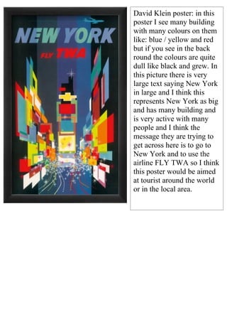 David Klein poster: in this
poster I see many building
with many colours on them
like: blue / yellow and red
but if you see in the back
round the colours are quite
dull like black and grew. In
this picture there is very
large text saying New York
in large and I think this
represents New York as big
and has many building and
is very active with many
people and I think the
message they are trying to
get across here is to go to
New York and to use the
airline FLY TWA so I think
this poster would be aimed
at tourist around the world
or in the local area.
 