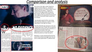 Comparison and analysis
The article to the right is what I based my
magazine articles design on. I decided to
replicate features ( as circled) to make it more
professional and realistic. I copped the
location of the page number, the type of
genre words ( top left), the location of the
main image on the top and also the format of
the column of text with finally a quote from
the reviewer.
I also decided to give the film a star rating
which prompts audiences to watch it more
depending on how high the rating is.
The title of the film was necessary as this was
a independent Short Thriller film so audiences
should want to know the name of the film. In
regards to the location I felt it was
appropriate to put it to the right and just
bellow the picture so it does not spoil it
Moreover, it is also conventional for the first
word of the review to be bigger than the rest
and in a bold capital letter in a different font.
 