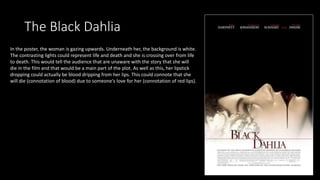 The Black Dahlia
In the poster, the woman is gazing upwards. Underneath her, the background is white.
The contrasting lights could represent life and death and she is crossing over from life
to death. This would tell the audience that are unaware with the story that she will
die in the film and that would be a main part of the plot. As well as this, her lipstick
dropping could actually be blood dripping from her lips. This could connote that she
will die (connotation of blood) due to someone's love for her (connotation of red lips).
 