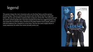 legend
This poster shows the main characters who are the Kray Twins and the woman
(Frances Kray). They are central in the poster with the title of the film in big bold
letters. We can also see films made by other producers of this film. This technique can
be used to attract people who may have enjoyed those films by suggesting they may
also enjoy this true British story. Similarly to the Black Dahlia movie poster, where it
tells the audience this is based on a true story. This has the same impact where it
raises awareness for when the movie actually comes out.
 