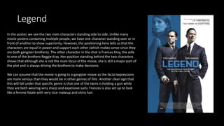 Legend
In the poster, we see the two main characters standing side to side. Unlike many
movie posters containing multiple people, we have one character standing over or in
front of another to show superiority. However, the positioning here tells us that the
characters are equal in power and support each other (which makes sense since they
are both gangster brothers). The other character in the shot is Frances Kray, the wife
to one of the brothers Reggie Kray. Her position standing behind the two characters
shows that although she is not the main focus of the movie, she is still a major part of
the plot and is always driving the brothers to make decisions.
We can assume that the movie is going to a gangster movie as the facial expressions
are more serious than they would be in other genres of film. Another clear sign that
this will fall under that specific genre is that one of the twins is holding a gun while
they are both wearing very sharp and expensive suits. Frances is also set up to look
like a femme fatale with very nice makeup and shiny hair.
 