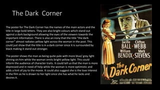 The Dark Corner
The poster for The Dark Corner has the names of the main actors and the
title in large bold letters. They are also bright colours which stand out
against a dark background allowing the eyes of the viewers towards the
important information. There is also an irony that the title “the dark
corner” almost radiates yellow light across the woman in the post. This
could just show that the title is in a dark corner since it is surrounded by
black making it stand out stronger.
The poster shows the man as being quite pale with more blue/ grey light
shining on him while the woman emits bright yellow light. This could
inform the audience of character traits. It could tell us that the man is more
depressed and in need of help while the woman is more optimistic and
adds a hint of joy to the movie. It could also suggest she is the love interest
in the film as he is drawn to her light since she has what he lacks and
desires it.
 