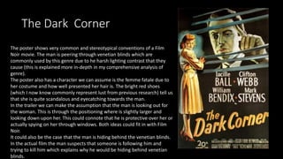The Dark Corner
The poster shows very common and stereotypical conventions of a Film
Noir movie. The man is peering through venetian blinds which are
commonly used by this genre due to he harsh lighting contrast that they
cause (this is explained more in-depth in my comprehensive analysis of
genre).
The poster also has a character we can assume is the femme fatale due to
her costume and how well presented her hair is. The bright red shoes
(which I now know commonly represent lust from previous research) tell us
that she is quite scandalous and eyecatching towards the man.
In the trailer we can make the assumption that the man is looking out for
the woman. This is through the positioning where is slightly larger and
looking down upon her. This could connote that he is protective over her or
actually spying on her through windows. Both ideas could fit in with Film
Noir.
It could also be the case that the man is hiding behind the venetian blinds.
In the actual film the man suspects that someone is following him and
trying to kill him which explains why he would be hiding behind venetian
blinds.
 