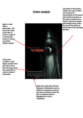 The photo of this poster
                                                           follows the rules of third
                       Poster analysis                     and is placed in
                                                           intersections of the power
                                                           point which is known as
                                                           the point of interest of a
                                                           picture, therefore people
Again a noun                                               will straight away notice
with a                                                     the eye of the photo to
determiner ‘the’                                           entice them into watching
forms the name                                             the film.
of the film in
order to make it
a memorable
name it’s also in
red which
implies danger




This poster
contains a short
slogan smaller than
the name of the
film but larger than
the small print in
order to make it
noticeable.




                         Again the small print tells the
                         consumer information such as
                         different companies involved
                         and also sometimes when the
                         film is released which is
                         highlighted in red to
                         emphasise.
 