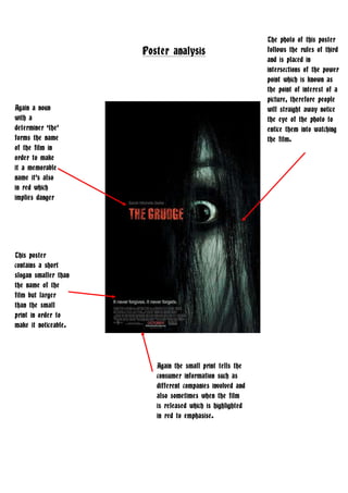 The photo of this poster follows the rules of third and is placed in intersections of the power point which is known as the point of interest of a picture, therefore people will straight away notice the eye of the photo to entice them into watching the film.  Poster analysis<br />Again the small print tells the consumer information such as different companies involved and also sometimes when the film is released which is highlighted in red to emphasise. Again a noun with a determiner ‘the’ forms the name of the film in order to make it a memorable name it’s also in red which implies danger  This poster contains a short slogan smaller than the name of the film but larger than the small print in order to make it noticeable.  1143000668020<br />