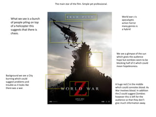 The main star of the film. Simple yet professional.
What we see is a bunch
of people piling on top
of a helicopter this
suggests that there is
chaos.
Background we see a City
burning which could
suggest problems and
trouble as it looks like
there was a war.
World war z is
apocalyptic
action horror
many genres is
a hybrid
We see a glimpse of the sun
which gives the audience
hope but zombies seem to be
blocking half of it which could
mean hopelessness.
A huge red Z in the middle
which could connotes blood. As
War involves blood. In addition
the Z could suggest Zombies
however this is left for the
audience so that they don’t
give much information away.
 