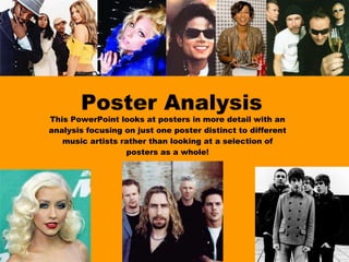Poster Analysis This PowerPoint looks at posters in more detail with an analysis focusing on just one poster distinct to different music artists rather than looking at a selection of posters as a whole! 