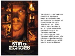 The main colours which are used in this poster is black and orange. The shade of orange which is used in this poster is not the same shade. The name “Kevin Bacon” is in a lighter shade of orange whereas the face of the man appears to be mixed with the colour red.  The colours used have connotations fire and “hell”.  The colours  which are used help indicate the type of genre of the film as it is dark and fiery, which suggests passion and battles. 