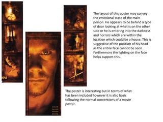 The layout of this poster may convey the emotional state of the main person. He appears to be behind a type of door looking at what is on the other side or he is entering into the darkness and horrors which are within the location which could be a house. This is suggestive of the position of his head as the entire face cannot be seen.  Furthermore the lighting on the face helps support this. The poster is interesting but in terms of what has been included however it is also basic following the normal conventions of a movie poster. 