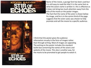 Name of the movie, a grunge font has been used but it is still easy to read the title/ It is the same font as what the actors name is written in. this is effective as it does not bring too much attention away from the title of the movie or the poster images. The fact that the name of the actor is shown below his image, and he is in the centre third of the page suggests that the actor used, was chosen to help promote and sell the movie to a specific audience. I think that this poster gives the audience information visually in the form of images rather than through writing. Most of images are appealing. The writing on the poster includes the standard bullet box containing the names of the actors and website of the movie. This also is another way, for the movie to be promoted to get people to watch it.  