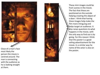 Close of a man’s face most likely the person the movie is centred around. The man is connecting with the audience as he is looking straight at them.  These mini images could be from scenes in the movie. The fact that these are positioned on the outside helping creating the object of a door. I think that having these images help make the film more intriguing and helps target an audience. It also raises questions to what happens in the movie, with the only way to find out is by going. For this reason I think that this poster is a good selling advertisement for the movie. In a similar way he name of the actor is also on the poster. 