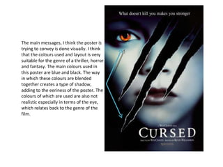 The main messages, I think the poster is trying to convey is done visually. I think that the colours used and layout is very suitable for the genre of a thriller, horror and fantasy. The main colours used in this poster are blue and black. The way in which these colours are blended together creates a type of shadow, adding to the eeriness of the poster. The colours of which are used are also not realistic especially in terms of the eye, which relates back to the genre of the film.  
