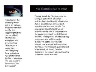 The colour of the eye really stands out, in my opinion the colour reminds me of a fire, suggesting that the concept of hell, whether it is metaphorically presented in a situation, or Is shown by a character going there indicates a type of story that the film is based on. This also supports the name of the film “cursed” The tag line of the film, is a common saying, it came from a German philosopher called Friedrich Nietzsche. As it is a well known phrase, it will remain in the minds of people. This association could help attract an audience to the film. If they ever hear the saying then it will remind them of the film. The tag line is an effective way to promote and sell the movie. It also adds to the suspense and interest that a person will have about the movie. They may ask questions such as What will kill them? Or what happens in the movie? without needing to see the teaser or trailer. 