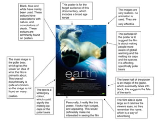 The purpose of the poster is to suggest the film is about making people more aware of global warming and the melting ice caps and the species it is affecting, specifically polar bears Black, blue and white have mainly been used. These colours have associations with nature, and connotations of death.  These colours are commonly found on posters  The main image is the polar bear, which gives the viewer an idea of what the film is primarily about. This type of documentary is quite uncommon, so the image is not found on many posters   The lower half of the poster is an image of the globe, which eventually fades into black, this suggests the fate of the earth.   The images are very realistic, no animation is used. They are very effective   The text is a white/grey colour, which could signify the melting ice caps or the polar bears  The font size is quite large so it catches the viewers eyes, so they remember the name, which is a way of advertising  This poster is for the target audience of this documentary, which includes a broad age range  Personally, I really like this poster, I looks high budget, and appealing. This would definietely make me interested in seeing the film  