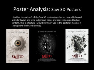 Poster Analysis:  Saw 3D Posters I decided to analyse 3 of the Saw 3D posters together as they all followed a similar layout and style in terms of codes and conventions and textual content. This is a feature I would definitely use in the posters I make as it strengthens the brand identity. 