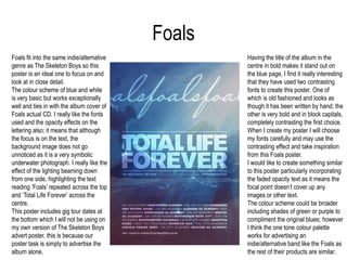 FoalsHaving the title of the album in the centre in bold makes it stand out on the blue page, I find it really interesting that they have used two contrasting fonts to create this poster. One of which is old fashioned and looks as though it has been written by hand; the other is very bold and in block capitals, completely contrasting the first choice. When I create my poster I will choose my fonts carefully and may use the contrasting effect and take inspiration from this Foals poster. I would like to create something similar to this poster particularly incorporating the faded opacity text as it means the focal point doesn’t cover up any images or other text. The colour scheme could be broader including shades of green or purple to compliment the original blues; however I think the one tone colour palette works for advertising an indie/alternative band like the Foals as the rest of their products are similar.Foals fit into the same indie/alternative genre as The Skeleton Boys so this poster is an ideal one to focus on and look at in close detail. The colour scheme of blue and white is very basic but works exceptionally well and ties in with the album cover of Foals actual CD. I really like the fonts used and the opacity effects on the lettering also; it means that although the focus is on the text, the background image does not go unnoticed as it is a very symbolic underwater photograph. I really like the effect of the lighting beaming down from one side, highlighting the text reading ‘Foals’ repeated across the top and ‘Total Life Forever’ across the centre. This poster includes gig tour dates at the bottom which I will not be using on my own version of The Skeleton Boys advert poster, this is because our poster task is simply to advertise the album alone.