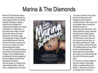 Marina & The DiamondsMarina & The Diamonds’ album cover and poster use exactly the same image and font, this shows excellent continuity in design. I really like the scribbled font overlaying the imagery as it shows a dominance in a light colour; if the writing was in black it would look far too heavy and would shadow the rest of the image. The photograph of Marina herself is well positioned and I like that the rest of the text is printed over her hair as it makes use of the entire background image. The use of two contrasting fonts is very similar to the previous Foals analysis as the scribbled effect compliments the block capitals of the very digital font used for the detail about the album. I like this poster as it features the artist herself and fits in with her quirky, vintage theme to her style.The colour scheme of this poster looks very basic but is well thought-out and in-depth; it consists of white, nude, brown and some pastel colours among the background such as green, pink, blue and cream. I am really inspired by using a textured background as it adds another element to the advert. Marina & The Diamonds is well known for her unusual voice and style, so this poster advertises her really well; I could do a similar thing with The Skeleton Boys as they will be known for being cheeky yet fashionable and serious about their career, so I could incorporate this within the fonts and layout used. It is common on album posters to have the majority of the detail written in smaller writing at the bottom, I will try this on some of my designs when I come to it.