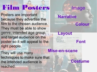 Film Posters                            Image
Posters are important
                                  Narrative
because they advertise the
film to the chosen audience.               Colour
They must be able to show
genre, intended age group,        Layout
and target audience on the
poster so it will appeal to the            Font
right people.
They will use many
                              Mise-en-scene
techniques to make sure that
the intended audience is                Costume
reached.
 