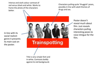 Intense and stark colour contrast of
    red versus black and white. Works to                Characters pulling quite ‘thuggish’ poses,
    frame the photo of the characters                   possibly in line with adult themes of
    better.                                             drugs and sex.




                                                                         Poster doesn’t
                                                                         reveal much about
                                                                         film. Just reveals
                                                                         characters pulling
In line with its                                                         interesting poses to
social realism                                                           raise intrigue for the
genre it presents                                                        film.
its main cast on
the poster.




                        Title is very simple font and
                        in white. Contrasts boldly
                        against its red background.
 
