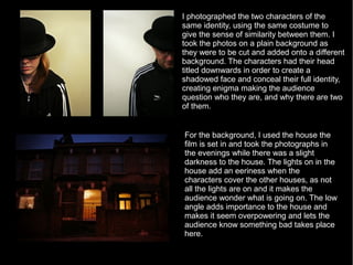 I photographed the two characters of the
same identity, using the same costume to
give the sense of similarity between them. I
took the photos on a plain background as
they were to be cut and added onto a different
background. The characters had their head
titled downwards in order to create a
shadowed face and conceal their full identity,
creating enigma making the audience
question who they are, and why there are two
of them.


For the background, I used the house the
film is set in and took the photographs in
the evenings while there was a slight
darkness to the house. The lights on in the
house add an eeriness when the
characters cover the other houses, as not
all the lights are on and it makes the
audience wonder what is going on. The low
angle adds importance to the house and
makes it seem overpowering and lets the
audience know something bad takes place
here.
 