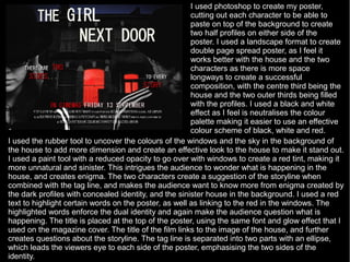 I used photoshop to create my poster,
                                                       cutting out each character to be able to
                                                       paste on top of the background to create
                                                       two half profiles on either side of the
                                                       poster. I used a landscape format to create
                                                       double page spread poster, as I feel it
                                                       works better with the house and the two
                                                       characters as there is more space
                                                       longways to create a successful
                                                       composition, with the centre third being the
                                                       house and the two outer thirds being filled
                                                       with the profiles. I used a black and white
                                                       effect as I feel is neutralises the colour
                                                       palette making it easier to use an effective
                                                       colour scheme of black, white and red.
I used the rubber tool to uncover the colours of the windows and the sky in the background of
the house to add more dimension and create an effective look to the house to make it stand out.
I used a paint tool with a reduced opacity to go over with windows to create a red tint, making it
more unnatural and sinister. This intrigues the audience to wonder what is happening in the
house, and creates enigma. The two characters create a suggestion of the storyline when
combined with the tag line, and makes the audience want to know more from enigma created by
the dark profiles with concealed identity, and the sinister house in the background. I used a red
text to highlight certain words on the poster, as well as linking to the red in the windows. The
highlighted words enforce the dual identity and again make the audience question what is
happening. The title is placed at the top of the poster, using the same font and glow effect that I
used on the magazine cover. The title of the film links to the image of the house, and further
creates questions about the storyline. The tag line is separated into two parts with an ellipse,
which leads the viewers eye to each side of the poster, emphasising the two sides of the
identity.
 