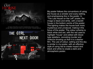 My poster follows the conventions of using
the house as a sinister and scary setting,
and emphasising this in the poster. In
“The Last House on the Left” poster, the
image is black and white, with a backlit
house in the bottom centre of the poster.
The lighting makes the house look more
mysterious and unnatural, making it the
focus of the poster. The colour scheme is
black white and red, with the red used to
highlight “house” and edited with blood
type splatters, connoting murder and
violence showing us that it is a slasher
film. The use of colour, setting and the sky
is similar in my poster, with an effective
style of using red to create impact and
black and white to create a dark and
atmospheric poster.
 