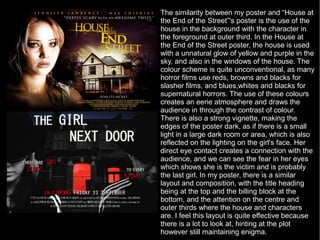 The similarity between my poster and “House at
the End of the Street”'s poster is the use of the
house in the background with the character in
the foreground at outer third. In the House at
the End of the Street poster, the house is used
with a unnatural glow of yellow and purple in the
sky, and also in the windows of the house. The
colour scheme is quite unconventional, as many
horror films use reds, browns and blacks for
slasher films, and blues,whites and blacks for
supernatural horrors. The use of these colours
creates an eerie atmosphere and draws the
audience in through the contrast of colour.
There is also a strong vignette, making the
edges of the poster dark, as if there is a small
light in a large dark room or area, which is also
reflected on the lighting on the girl's face. Her
direct eye contact creates a connection with the
audience, and we can see the fear in her eyes
which shows she is the victim and is probably
the last girl. In my poster, there is a similar
layout and composition, with the title heading
being at the top and the billing block at the
bottom, and the attention on the centre and
outer thirds where the house and characters
are. I feel this layout is quite effective because
there is a lot to look at, hinting at the plot
however still maintaining enigma.
 