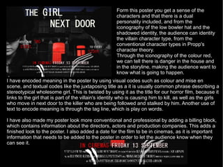 Form this poster you get a sense of the
                                                      characters and that there is a dual
                                                      personality included, and from the
                                                      iconography of the low bowler hat and the
                                                      shadowed identity, the audience can identity
                                                      the villain character type, from the
                                                      conventional character types in Propp's
                                                      character theory.
                                                      Through the iconography of the colour red,
                                                      we can tell there is danger in the house and
                                                      in the storyline, making the audience want to
                                                      know what is going to happen.
I have encoded meaning in the poster by using visual codes such as colour and mise en
scene, and textual codes like the juxtaposing title as a it is usually common phrase describing a
stereotypical wholesome girl. This is twisted by using it as the title for our horror film, because it
links to the girl that is part of the villain's identity who is causing him to kill, as well as the girls
who move in next door to the killer who are being followed and stalked by him. Another use of
text to encode meaning is through the tag line, which is play on words.

I have also made my poster look more conventional and professional by adding a billing block,
which contains information about the directors, actors and production companies. This adds a
finished look to the poster. I also added a date for the film to be in cinemas, as it is important
information that needs to be added to the poster in order to let the audience know when they
can see it.
 