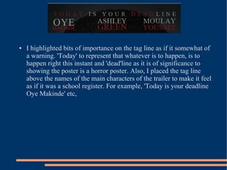 ●   I highlighted bits of importance on the tag line as if it somewhat of
    a warning. 'Today' to represent that whatever is to happen, is to
    happen right this instant and 'dead'line as it is of significance to
    showing the poster is a horror poster. Also, I placed the tag line
    above the names of the main characters of the trailer to make it feel
    as if it was a school register. For example, 'Today is your deadline
    Oye Makinde' etc,
 