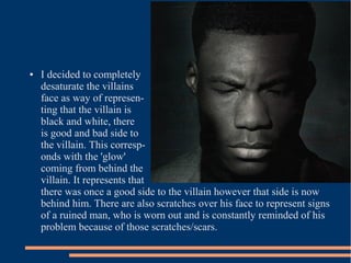 ●   I decided to completely
    desaturate the villains
    face as way of represen-
    ting that the villain is
    black and white, there
    is good and bad side to
    the villain. This corresp-
    onds with the 'glow'
    coming from behind the
    villain. It represents that
    there was once a good side to the villain however that side is now
    behind him. There are also scratches over his face to represent signs
    of a ruined man, who is worn out and is constantly reminded of his
    problem because of those scratches/scars.
 