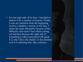 ●   For the right side of his face, I decided to
    darken it for a number of reasons. Firstly,
    it was my intention from the beginning
    to have a shadowy section on his face. I
    chose the right side partly because of the
    difficulty and result I had whilst cutting
    out and also because the right side of
    something is often associated with good.
    It is why I have the shadow in the position
    as if it is infecting him, like a disease.
 