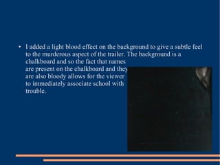 ●   I added a light blood effect on the background to give a subtle feel
    to the murderous aspect of the trailer. The background is a
    chalkboard and so the fact that names
    are present on the chalkboard and they
    are also bloody allows for the viewer
    to immediately associate school with
    trouble.
 