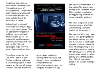 Red and black is a typical
convention used knower days
for a horror movie poster. They
are both contrasting colours
and have connotations of
death, hell and blood. The
typography used has conveys
an electrical device which links
with the film. The red
typography helps convey a
sense of genre and narrative.
The poster shows that this is a
low budget film as there are
quotes at the top of the poster.
This is used as a marketing
strategy to help promote the
movie to a wider audience.
The video like picture shows
intertextuality of a YouTube
video creating a sense of
realism for the audience.
The picture itself is very clever
as your eyes go straight to the
bed where you see a couple
and the woman is pointing to
the door. Your eyes follow the
hand which is pointing to the
door where you see a shadow.
This conveys a sense of fear of
the unknown, which in todays
society is one of the greatest
fears. This picture gives a
sense of the tension making it
chilling.
The picture also a camera
picture from a video recorder.
This creates a sense of
actuality realism. The picture is
also in black and white which
to the audience looks a lot
more realistic then if the
picture was in colour.
The subtext under the title
says ‘DON’T SEE IT ALONE’.
This is a marketing technique
as they are saying that it is too
scary to see by yourself so take
someone to watch it with you.
As this was a low budget
movie (so the movie was not
shown in many places) at the
bottom there is an
advertisement where you can
bring the movie to your city.
 