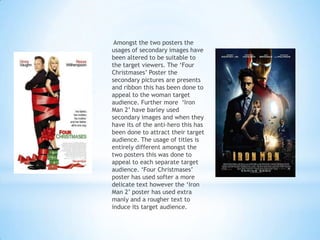 Amongst the two posters the
usages of secondary images have
been altered to be suitable to
the target viewers. The ‘Four
Christmases’ Poster the
secondary pictures are presents
and ribbon this has been done to
appeal to the woman target
audience. Further more ‘Iron
Man 2’ have barley used
secondary images and when they
have its of the anti-hero this has
been done to attract their target
audience. The usage of titles is
entirely different amongst the
two posters this was done to
appeal to each separate target
audience. ‘Four Christmases’
poster has used softer a more
delicate text however the ‘Iron
Man 2’ poster has used extra
manly and a rougher text to
induce its target audience.
 